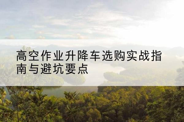 漳浦升降车怎么选-高空作业升降车选购实战指南与避坑要点