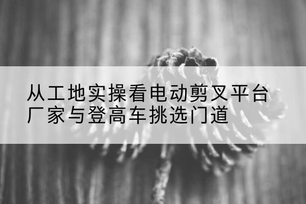 漳浦电动剪叉升降平台厂家-从工地实操看电动剪叉平台厂家与登高车挑选门道