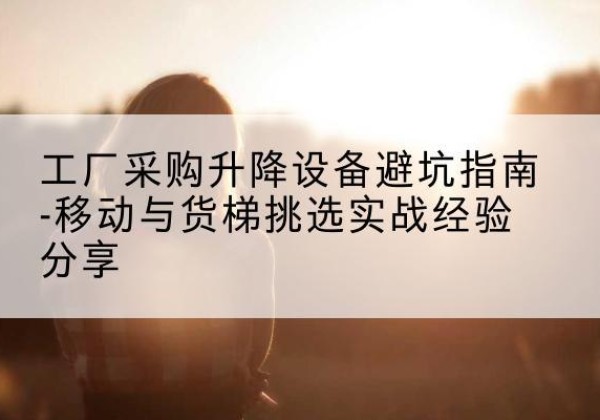 漳浦移动式升降机怎么选-工厂采购升降设备避坑指南-移动与货梯挑选实战经验分享