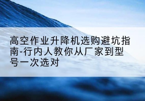 漳浦升降平台厂家-高空作业升降机选购避坑指南-行内人教你从厂家到型号一次选对