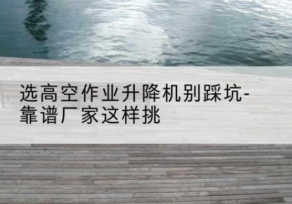 漳浦剪叉式升降机厂家-选高空作业升降机别踩坑-靠谱厂家这样挑