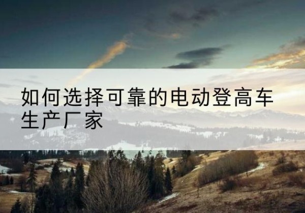 漳浦电动登高车厂家-如何选择可靠的电动登高车生产厂家