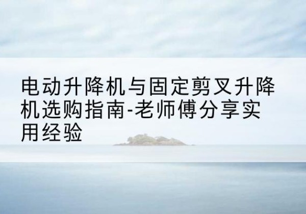 漳浦电动升降机怎么选-电动升降机与固定剪叉升降机选购指南-老师傅分享实用经验