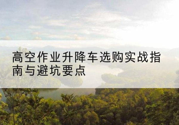 漳浦升降车怎么选-高空作业升降车选购实战指南与避坑要点
