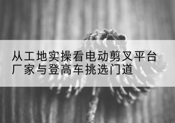 漳浦电动剪叉升降平台厂家-从工地实操看电动剪叉平台厂家与登高车挑选门道