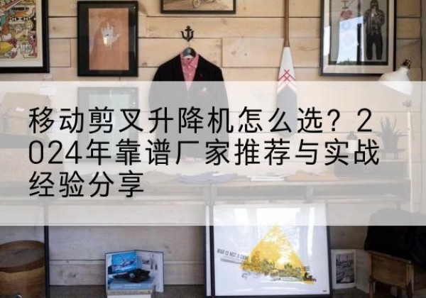 漳浦升降平台厂家推荐-移动剪叉升降机怎么选？2024年靠谱厂家推荐与实战经验分享